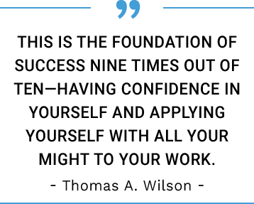 This is the foundation of success nine times out of ten—having confidence in yourself and applying yourself with all your might to your work. -Thomas A. Wilson